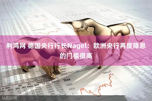 利鸿网 德国央行行长Nagel：欧洲央行再度降息的门槛很高