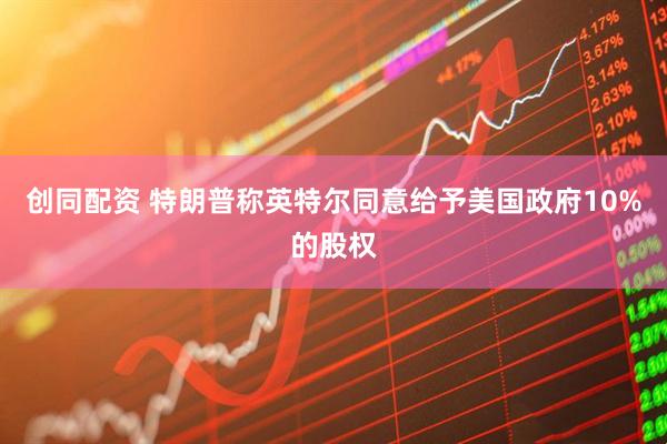 创同配资 特朗普称英特尔同意给予美国政府10%的股权