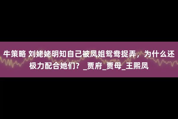 牛策略 刘姥姥明知自己被凤姐鸳鸯捉弄，为什么还极力配合她们？_贾府_贾母_王熙凤