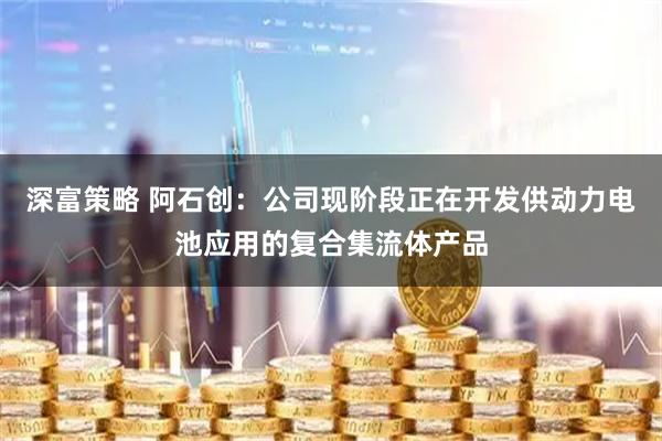 深富策略 阿石创：公司现阶段正在开发供动力电池应用的复合集流体产品