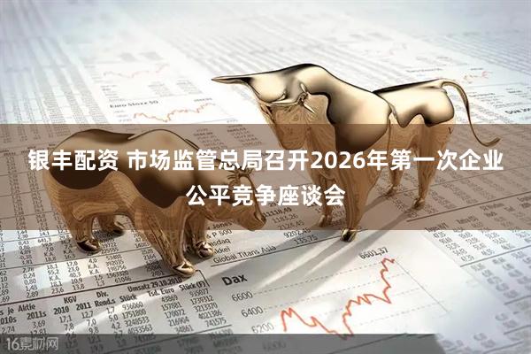 银丰配资 市场监管总局召开2026年第一次企业公平竞争座谈会