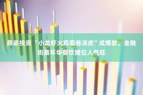 鼎豪投资 “小龙虾火鸡面卷凉皮”成爆款，金融街嘉年华餐饮摊位人气旺
