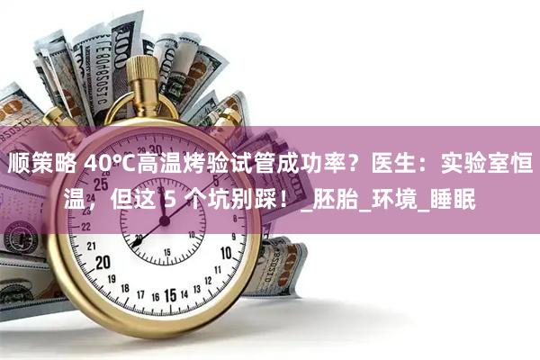 顺策略 40℃高温烤验试管成功率？医生：实验室恒温，但这 5 个坑别踩！_胚胎_环境_睡眠