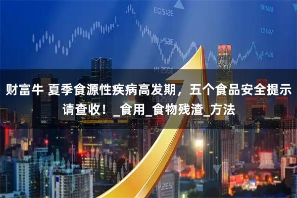财富牛 夏季食源性疾病高发期，五个食品安全提示请查收！_食用_食物残渣_方法