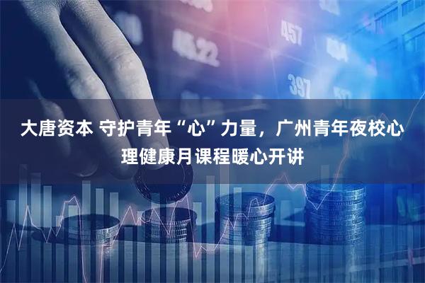 大唐资本 守护青年“心”力量，广州青年夜校心理健康月课程暖心开讲