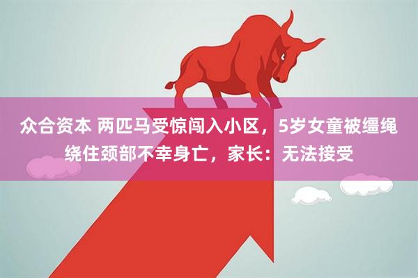 众合资本 两匹马受惊闯入小区，5岁女童被缰绳绕住颈部不幸身亡，家长：无法接受