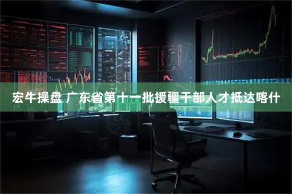 宏牛操盘 广东省第十一批援疆干部人才抵达喀什