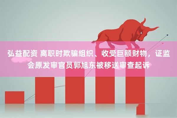 弘益配资 离职时欺骗组织、收受巨额财物，证监会原发审官员郭旭东被移送审查起诉