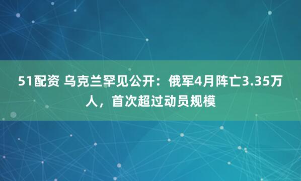 51配资 乌克兰罕见公开：俄军4月阵亡3.35万人，首次超过动员规模