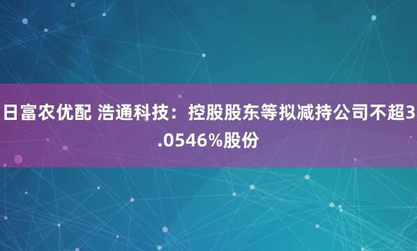 日富农优配 浩通科技：控股股东等拟减持公司不超3.0546%股份
