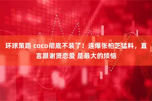 环球策路 coco彻底不装了！连爆张柏芝猛料，直言跟谢贤恋爱 是最大的烦恼