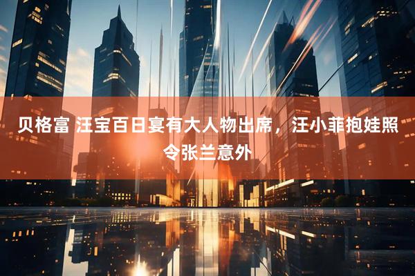 贝格富 汪宝百日宴有大人物出席，汪小菲抱娃照令张兰意外