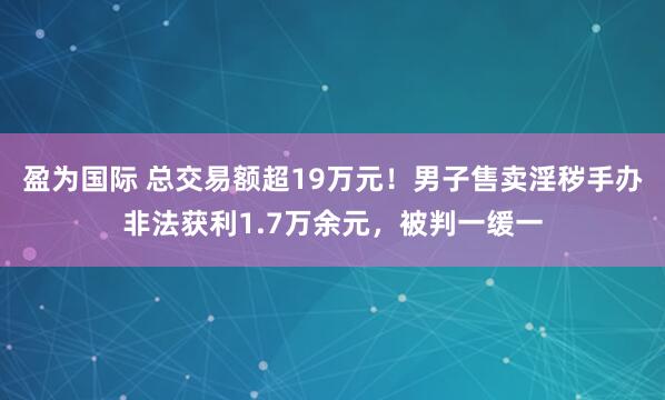 盈为国际 总交易额超19万元！男子售卖淫秽手办非法获利1.7万余元，被判一缓一