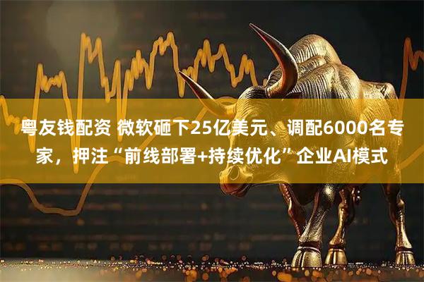 粤友钱配资 微软砸下25亿美元、调配6000名专家，押注“前线部署+持续优化”企业AI模式