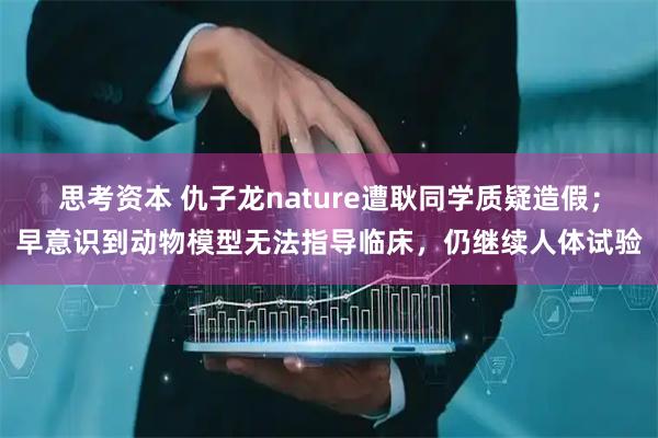 思考资本 仇子龙nature遭耿同学质疑造假；早意识到动物模型无法指导临床，仍继续人体试验