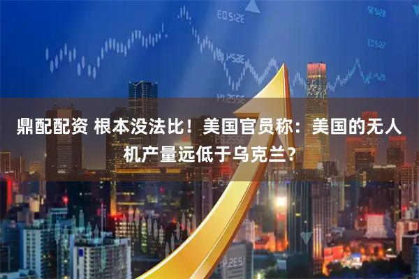 鼎配配资 根本没法比！美国官员称：美国的无人机产量远低于乌克兰？