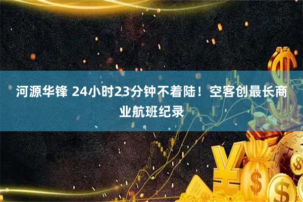 河源华锋 24小时23分钟不着陆！空客创最长商业航班纪录