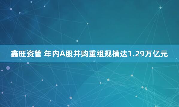 鑫旺资管 年内A股并购重组规模达1.29万亿元