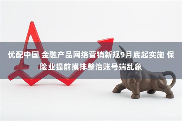 优配中国 金融产品网络营销新规9月底起实施 保险业提前摸排整治账号端乱象