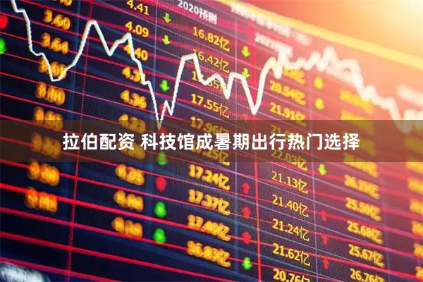 拉伯配资 科技馆成暑期出行热门选择