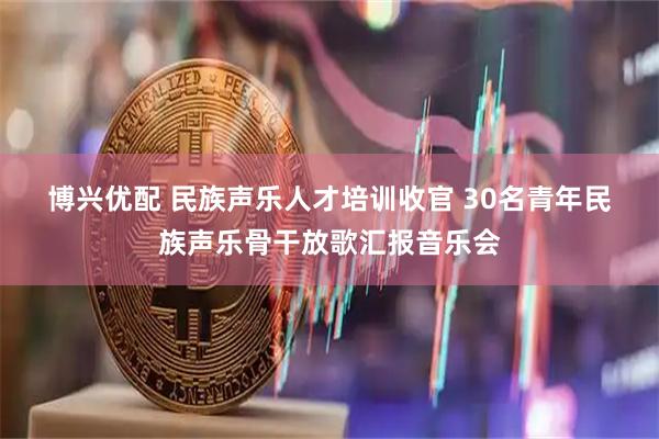 博兴优配 民族声乐人才培训收官 30名青年民族声乐骨干放歌汇报音乐会