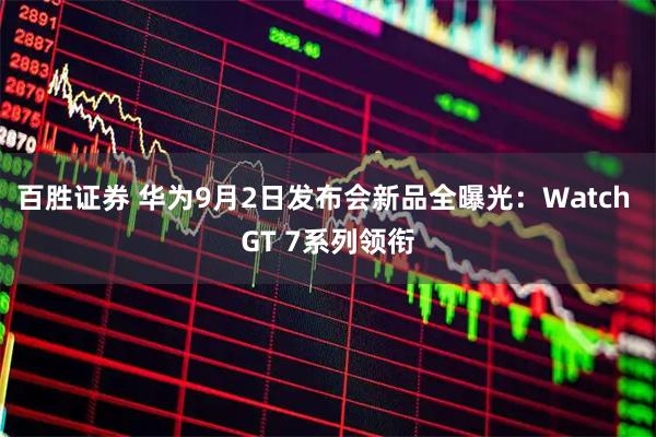 百胜证券 华为9月2日发布会新品全曝光：Watch GT 7系列领衔
